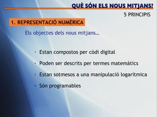 1. REPRESENTACI Ó NUMÈRICA Estan compostos per c òdi digital Poden ser descrits per termes matem àtics Estan sotmesos a una manipulació logarítmica Són programables Els objectes dels nous mitjans… 5 PRINCIPIS QUÈ SÓN ELS NOUS MITJANS? 