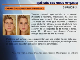 EXEMPLE  DE REPRESENTACI Ó NUMÈRICA 5 PRINCIPIS L’objectiu del software no  és argumentar que una imatge és més bella que l’altra, sinó demostrar com es pot alterar un rostre (mitjançant un logaritme) en base a uns estàndars del que es considera ser atractiu. Tommer Leyvand (que treballa a la central Microsoft a Redmond, Washington) ha creat un software que, a partir d’un logaritme basat en 234 mides del rostre (que inclouen la dis tància entre els llavis i pòmuls, o entre els ulls), fa més bells els rostres. Aquest logaritme ha estat creat a partir de les respostes de 68 homes i dones, entre 25 i 40 anys, que després d’observar imatges escollien les més atractives.  * A la foto veiem la imatge d’una noia abans i despr és d’haver passat pel software QUÈ SÓN ELS NOUS MITJANS? 