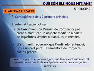 3. AUTOMATITZACI Ó Conseq üència dels 2 primers principis L’automatitzaci ó pot ser: -  de baix nivell : on l’usuari de l’ordinador pot  crear o modificar un objecte mediàtic a partir de logarítmes simples o plantilles ja creades. -  d’alt nivell : requereix que l’ordinador entengui,  fins a un cert punt, la semàntica de l’objecte  que es genera.  Un altre aspecte dels nous mitjans, que també està automatitzat (a més de la creació i la manipulació) és l’accés als objectes mediàtics.   5 PRINCIPIS QUÈ SÓN ELS NOUS MITJANS? 