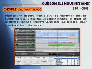 EXEMPLE  D’AUTOMATITZACI Ó 5 PRINCIPIS Mitjançant un programa creat a partir de logar ítmes i plantilles, l’usuari pot crear o modificar  un objecte medi àtic. En aquest cas, utilitzem d’exemple el programa Garageband, que permet a l’usuari crear i modificar arxius musicals.   QUÈ SÓN ELS NOUS MITJANS? 