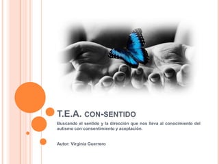 T.E.A. CON-SENTIDO
Buscando el sentido y la dirección que nos lleva al conocimiento del
autismo con consentimiento y aceptación.
Autor: Virginia Guerrero
 