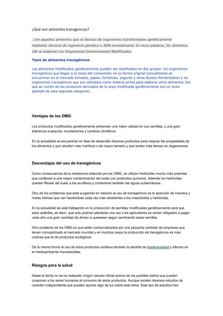 ¿Qué son alimentos transgenicos?

, son aquellos alimentos que se derivan de organismos transformados genéticamente
mediante técnicas de ingeniería genética o ADN recombinante. En otras palabras, los alimentos
GM se elaboran con Organismos Genéticamente Modificados.

Tipos de alimentos transgénicos

Los alimentos modificados genéticamente pueden ser clasificados en dos grupos: los organismos
transgénicos que llegan a la mesa del consumidor en su forma original (actualmente se
encuentran en el mercado tomates, papas, hortalizas, yogures y otros lácteos fermentados) y los
organismos transgénicos que son utilizados como materia prima para elaborar otros alimentos (los
que se nutren de los productos derivados de la soya modificada genéticamente son un buen
ejemplo de esta segunda categoría).




Ventajas de los OMG

Los productos modificados genéticamente presentan una mejor calidad en sus semillas, y una gran
tolerancia a sequías, inundaciones y cambios climáticos.

En la actualidad se encuentran en fase de desarrollo diversos productos para mejorar las propiedades de
los alimentos y que resulten más nutritivos o de mayor tamaño y que tarden más tiempo en degenerarse.




Desventajas del uso de transgénicos

Como consecuencia de la resistencia obtenida por los OMG, se utilizan herbicidas mucho más potentes
que conllevan a una mayor contaminación del suelo con productos químicos. Además los herbicidas
pueden filtrase del suelo a los acuíferos y contaminar también las aguas subterráneas.

Otro de los problemas que está surgiendo en relación al uso de transgénicos es la aparición de insectos y
malas hierbas que van haciéndose cada vez más resistentes a los insecticidas y herbicidas.

En la actualidad se está trabajando en la producción de semillas modificadas genéticamente para que
sean estériles, es decir, que solo podrían plantarse una vez y los agricultores se verían obligados a pagar
cada año una gran cantidad de dinero si quisiesen seguir sembrando estas semillas.

Otro problema de los OMG es que están comercializados por una pequeña cantidad de empresas que
tienen monopolizado el mercado mundial y en muchos casos la producción de transgénicos es más
costosa que la de productos ecológicos.

De la misma forma el uso de estos productos conlleva también la pérdida de biodiversidad y efectos en
el medioambiente impredecibles.



Riesgos para la salud

Hasta la fecha no se ha realizado ningún estudio oficial acerca de los posibles daños que pueden
ocasionar a los seres humanos el consumo de estos productos. Aunque existen diversos estudios de
carácter independiente que pueden aportar algo de luz sobre este tema. Este tipo de estudios han
 