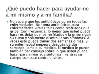 No espere que los antibióticos curen todas las enfermedades. No toma antibióticos para enfermedades virales tales como resfriados o la gripe. Con frecuencia, lo mejor que usted puede hacer es dejar que los resfriados y la gripe sigan su curso y solamente disminuir sus síntomas. A veces esto puede tomar dos semanas o más. Si su enfermedad empeora después de dos semanas llame a su médico. El médico le puede también dar consejo sobre lo que usted puede hacer para aliviar sus síntomas mientras su cuerpo combate contra el virus.¿Qué puedo hacer para ayudarme a mi mismo y a mi familia?