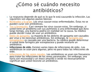 La respuesta depende de qué es lo que le está causando la infección. Las siguientes son algunas pautas básicas:Resfriados y la gripe. Los virus causan estas enfermedades. Éstas no se pueden curar con antibióticos.Tos o bronquitis. Casi siempre los virus causan estas. Sin embargo, si usted tiene un problema con sus pulmones o una enfermedad que dura largo tiempo, una bacteria podría en realidad ser la causa. Su médico puede decidir tratar de usar un antibiótico.Dolor de garganta. La mayoría de los dolores de garganta son causados por virus y no necesitan antibióticos. Sin embargo, la faringitis por estreptococo es causada por una bacteria. Su médico puede determinar si usted tiene faringitis por estreptococo y puede recetarle un antibiótico.Infecciones de oído. Existen varios tipos de infecciones de oído- Los antibióticos se usan para algunas, pero no para todas las infecciones de oído.Infecciones de los senos nasales. Los antibióticos se usan con frecuencia para tratar las infecciones de los senos paranasales. Sin embargo, una nariz con mucosidad y un moco amarillo o verde no necesariamente significan que usted necesite un antibiótico.¿Cómo sé cuándo necesito antibióticos? 