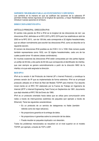 SOPORTE MEJORADO PARA LAS EXTENSIONES Y OPCIONES
Los cambios en la manera en que se codifican las opciones de la cabecera IP
permiten límites menos rigurosos en la longitud de opciones, y mayor flexibilidad para
introducir nuevas opciones en el futuro.

DIRECCIONAMIENTO IPV6

ARTÍCULO PRINCIPAL: DIRECCIÓN IPV6
El cambio más grande de IPv4 a IPv6 es la longitud de las direcciones de red. Las
direcciones IPv6, definidas en el RFC 2373 y RFC 2374 pero fue redefinida en abril de
2003 en la RFC 3513 , son de 128 bits; esto corresponde a 32 dígitos hexadecimales,
que se utilizan normalmente para escribir las direcciones IPv6, como se describe en la
siguiente sección.
El número de direcciones IPv6 posibles es de 2128 ≈ 3.4 x 1038. Este número puede
también representarse como 1632, con 32 dígitos hexadecimales, cada uno de los
cuales puede tomar 16 valores (véase combinatoria).
En muchas ocasiones las direcciones IPv6 están compuestas por dos partes lógicas:
un prefijo de 64 bits y otra parte de 64 bits que corresponde al identificador de interfaz,
que casi siempre se genera automáticamente a partir de la dirección MAC de la
interfaz a la que está asignada la dirección.

RED IPV4
IPv4 es la versión 4 del Protocolo de Internet (IP o Inernet Protocol) y constituye la
primera versión de IP que es implementada de forma extensiva. IPv4 es el principal
protocolo utilizado en el Nivel de Red del Modelo TCP/IP para Internet. Fue descrito
inicial mente en el RFC 791 elaborado por la Fuerza de Trabajo en Ingeniería de
Internet (IETF o Internet Engineering Task Force) en Septiembre de 1981, documento
que dejó obsoleto al RFC 760 de Enero de 1980.
IPv4 es un protocolo orientado hacia datos que se utiliza para comunicación entre
redes a través de interrupciones (switches) de paquetes (por ejemplo a través de
Ethernet). Tiene las siguientes características:
      • Es un protocolo de un servicio de datagramas no fiable (también
         referido como de mejor esfuerzo).

      • No proporciona garantía en la entrega de datos.

      • No proporciona ni garantías sobre la corrección de los datos.

      • Puede resultar en paquetes duplicado o en desorden.
Todos los problemas mencionados se resuelven en el nivel superior en el modelo
TCP/IP, por ejemplo, a través de TCP o UDP.
 