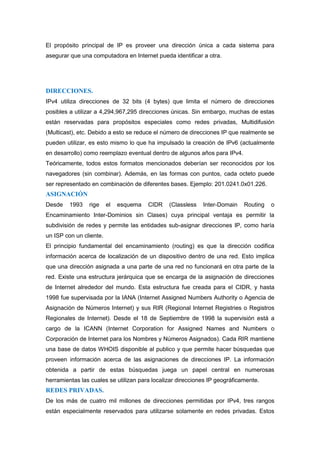 El propósito principal de IP es proveer una dirección única a cada sistema para
asegurar que una computadora en Internet pueda identificar a otra.




DIRECCIONES.
IPv4 utiliza direcciones de 32 bits (4 bytes) que limita el número de direcciones
posibles a utilizar a 4,294,967,295 direcciones únicas. Sin embargo, muchas de estas
están reservadas para propósitos especiales como redes privadas, Multidifusión
(Multicast), etc. Debido a esto se reduce el número de direcciones IP que realmente se
pueden utilizar, es esto mismo lo que ha impulsado la creación de IPv6 (actualmente
en desarrollo) como reemplazo eventual dentro de algunos años para IPv4.
Teóricamente, todos estos formatos mencionados deberían ser reconocidos por los
navegadores (sin combinar). Además, en las formas con puntos, cada octeto puede
ser representado en combinación de diferentes bases. Ejemplo: 201.0241.0x01.226.
ASIGNACIÓN
Desde    1993   rige     el   esquema   CIDR   (Classless   Inter-Domain    Routing   o
Encaminamiento Inter-Dominios sin Clases) cuya principal ventaja es permitir la
subdivisión de redes y permite las entidades sub-asignar direcciones IP, como haría
un ISP con un cliente.
El principio fundamental del encaminamiento (routing) es que la dirección codifica
información acerca de localización de un dispositivo dentro de una red. Esto implica
que una dirección asignada a una parte de una red no funcionará en otra parte de la
red. Existe una estructura jerárquica que se encarga de la asignación de direcciones
de Internet alrededor del mundo. Esta estructura fue creada para el CIDR, y hasta
1998 fue supervisada por la IANA (Internet Assigned Numbers Authority o Agencia de
Asignación de Números Internet) y sus RIR (Regional Internet Registries o Registros
Regionales de Internet). Desde el 18 de Septiembre de 1998 la supervisión está a
cargo de la ICANN (Internet Corporation for Assigned Names and Numbers o
Corporación de Internet para los Nombres y Números Asignados). Cada RIR mantiene
una base de datos WHOIS disponible al publico y que permite hacer búsquedas que
proveen información acerca de las asignaciones de direcciones IP. La información
obtenida a partir de estas búsquedas juega un papel central en numerosas
herramientas las cuales se utilizan para localizar direcciones IP geográficamente.
REDES PRIVADAS.
De los más de cuatro mil millones de direcciones permitidas por IPv4, tres rangos
están especialmente reservados para utilizarse solamente en redes privadas. Estos
 