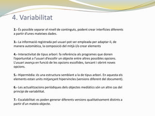 4. Variabilitat
2.- És possible separar el nivell de continguts, podent crear interfícies diferents
a partir d'unes mateixes dades.

3.- La informació registrada pel usuari pot ser empleada per adaptar-li, de
manera automàtica, la composició del mitjà i/o crear elements

4.- Interactivitat de tipus arbori: fa referència als programes que donen
l’oportunitat a l’usuari d’escollir un objecte entre altres possibles opcions.
L’usuari avança en funció de les opcions escollides, tancant i obrint noves
opcions.

5.- Hipermèdia: és una estructura semblant a la de tipus arbori. En aquesta els
elements estan units mitjançant hipervincles (versions diferent del document).

6.- Les actualitzacions periòdiques dels objectes mediàtics són un altre cas del
principi de variabilitat.

7.- Escalabilitat: es poden generar diferents versions qualitativament distints a
partir d’un mateix objecte.
 