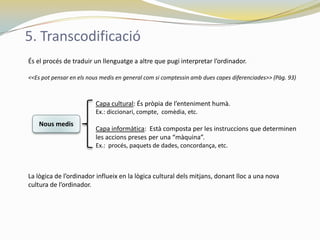 5. Transcodificació
És el procés de traduir un llenguatge a altre que pugi interpretar l’ordinador.

<<Es pot pensar en els nous medis en general com si comptessin amb dues capes diferenciades>> (Pàg. 93)



                         Capa cultural: És pròpia de l’enteniment humà.
                         Ex.: diccionari, compte, comèdia, etc.
    Nous medis
                         Capa informàtica: Està composta per les instruccions que determinen
                         les accions preses per una “màquina”.
                         Ex.: procés, paquets de dades, concordança, etc.



La lògica de l’ordinador influeix en la lògica cultural dels mitjans, donant lloc a una nova
cultura de l’ordinador.
 