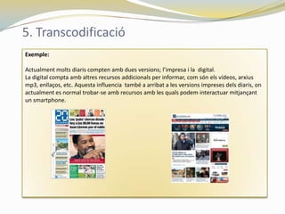 5. Transcodificació
Exemple:

Actualment molts diaris compten amb dues versions; l’impresa i la digital.
La digital compta amb altres recursos addicionals per informar, com són els vídeos, arxius
mp3, enllaços, etc. Aquesta influencia també a arribat a les versions impreses dels diaris, on
actualment es normal trobar-se amb recursos amb les quals podem interactuar mitjançant
un smartphone.
 