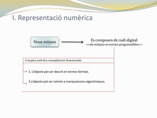 I. Representació numèrica


         Nous mitjans                                  Es composen de codi digital
                                                 <<els mitjans es tornen programables>>



   Compten amb dos conseqüències fonamentals:



     1. L’objecte pot ser descrit en termes formals.


     2.L’objecte pot ser sotmès a manipulacions algorítmiques.
 