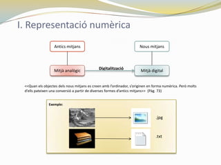 I. Representació numèrica
                  Antics mitjans                                      Nous mitjans




                  Mitjà analògic             Digitalització            Mitjà digital


 <<Quan els objectes dels nous mitjans es creen amb l’ordinador, s’originen en forma numèrica. Però molts
 d’ells pateixen una conversió a partir de diverses formes d’antics mitjans>> (Pàg. 73)


               Exemple:


                                                                                .jpg



                                                                                .txt
 