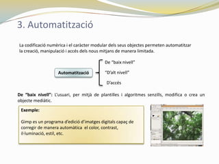 3. Automatització
La codificació numèrica i el caràcter modular dels seus objectes permeten automatitzar
la creació, manipulació i accés dels nous mitjans de manera limitada.

                                           De “baix nivell”

                    Automatització         “D’alt nivell”

                                            D’accés

De “baix nivell”: L’usuari, per mitjà de plantilles i algoritmes senzills, modifica o crea un
objecte mediàtic.
 Exemple:

 Gimp es un programa d’edició d’imatges digitals capaç de
 corregir de manera automàtica el color, contrast,
 il·luminació, estil, etc.
 