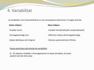 4. Variabilitat
La variabilitat, com l’automatització, es una conseqüència del primer i el segon principi.

 Antics mitjans:                                    Nous mitjans:

 -Creador humà                                      -Creador humà/ordinador (automatització)

 -Emmagatzematge únic                               -Diferents mitjans d’emmagatzematge

 -Còpies idèntiques de l’original                   -Versions potencialment infinites



 Cassos particulars del principi de variabilitat:

 1.- Els objectes mediàtics s’emmagatzemen en bases de dades, els quals
 acabant sent de dret propi.
 