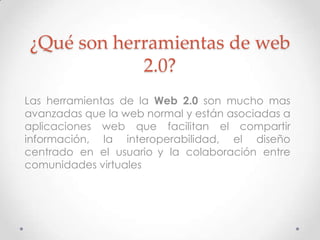 ¿Qué son herramientas de web
            2.0?
Las herramientas de la Web 2.0 son mucho mas
avanzadas que la web normal y están asociadas a
aplicaciones web que facilitan el compartir
información, la interoperabilidad, el diseño
centrado en el usuario y la colaboración entre
comunidades virtuales
 