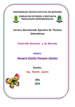 UNIVERSIDAD TÉCNICA ESTATAL DE QUEVEDO
UNIDAD DE ESTUDIOS A DISTANCIA
MODALIDAD SEMIPRESENCIAL

Carrera Secretariado Ejecutivo En Técnicas
Informáticas

Desarrollo Gerencial y de Mercado

Autora:
Margorie Gissella Pinargote Sánchez

Docente:
Ing. Ricardo Aguirre

Año
2014

 