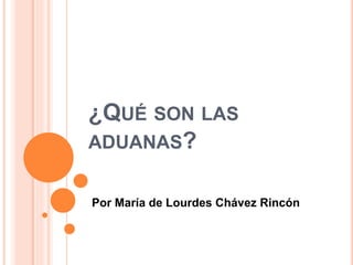 ¿QUÉ SON LAS 
ADUANAS? 
Por María de Lourdes Chávez Rincón 
 
