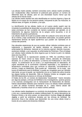 Las células madre adultas, también conocidas como células madre somáticas, 
son  multipotentes:  ellas  mantienen  el  potencial  para  generar  un  número  de 
diferentes  tipos  de  células,  pero  en  una  diversidad  mucho  menor  que  las 
células de la mórula inicial. 
Las células madre adultas han sido identificadas en muchos órganos y tipos de 
tejidos en el cuerpo de una persona adulta, incluyendo la piel, los músculos, la 
médula ósea, el hígado, el cerebro, y los ojos. 
La  identificación  de  las  células  madre  en  el  cuerpo  adulto  sugirió  casi  de 
inmediato la posibilidad de desarrollar una serie de terapias médicas, y parte de 
estas  promesas  se  han  cumplido  de  manera  sustancial,  por  ejemplo,  en  el 
tratamiento  de  algunos  trastornos  de  la  sangre  como  leucemia,  o  en  el 
tratamiento de graves quemaduras. 
Las células madre de la piel se pueden aislar de cualquier zona sana de la piel 
de la víctima y bajo condiciones de laboratorio adecuadas, se pueden generar 
rápidamente  láminas  de  tejido  epidérmico  que  pueden  ser  injertadas  en  el 
cuerpo del paciente. 
Hay elevadas esperanzas de que se puedan utilizar métodos similares para el 
tratamiento  y  reparación  de  tejidos  dañados  en  situaciones  como  la 
enfermedad de Alzheimer, lesiones en la columna espinal, distrofia muscular, 
esclerosis múltiple, y por supuesto, la enfermedad de Parkinson. Pero el trabajo 
con células madre adultas de otros órganos que no fueran la piel o la médula 
ósea era muy difícil. 
Con  la  llegada  de  la  reproducción  asistida  en  1990,  los  científicos  fueron 
capaces  de  hacer  crecer  la  masa  celular  interna,  derivada  de  embriones 
donados, en un cultivo de laboratorio. La técnica de Fertilización in vitro (FIV) 
implica  la  combinación  de  un  óvulo  y  un  espermatozoide  en  laboratorio.  Al 
cigoto  resultante  se  le  suministran  nutrientes  especiales  y  es  mantenido  a 
temperatura  controlada  para  que  continúe  su  desarrollo,  convirtiéndose  en 
mórula y luego en blastocisto. Éste puede ser  implantado  en la mujer  que 
busca el tratamiento para la fertilidad, o puede ser congelado para ser utilizado 
más tarde, ya que no puede  ser mantenido vivo en un medio de cultivo durante 
las  etapas  tardías  de  desarrollo.  Sólo  en  Estados  Unidos  se  congelan  unos 
400.000 blastocistos humanos en clínicas de fertilidad. 
A finales de los 90, un número de blastocistos "excedentes"  fueron donados 
por algunas parejas y clínicas de fertilidad a los investigadores, quienes gracias 
a  los  avances  conseguidos  con  la  manipulación  de  blastocistos  de  ratones, 
habían desarrollado métodos para mantener vivas a la células madre extraídas 
a  partir  de  células  humanas  derivadas  de  la  masa  interna  celular  del 
blastocisto y hacerlas crecer en un medio nutritivo artificial. 
Las células madre desplegaron su condición de pluripotentes, dividiéndose una 
y otra vez y manteniéndose en estado indiferenciado. En varios laboratorios de 
Estados Unidos y de otros países, se desarrollaron muchas líneas de células 
madre,  a  partir  de  embriones  donados  por  las  clínicas  de  fertilidad.  Se 
denomina  línea  a  las  células  que  descienden  de  una  única  célula  inicial  a 
través de una cadena de divisiones mitóticas.
 