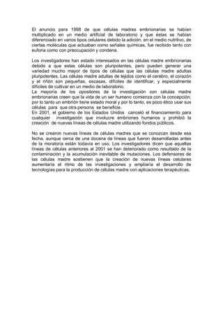 El  anuncio  para  1998  de  que  células  madres  embrionarias  se  habían 
multiplicado  en  un  medio  artificial  de  laboratorio  y  que  éstas  se  habían 
diferenciado en varios tipos celulares debido la adición, en el medio nutritivo, de 
ciertas moléculas que actuaban como señales químicas, fue recibido tanto con 
euforia como con preocupación y condena. 
Los investigadores han estado interesados en las células madre embrionarias 
debido  a  que  estas  células  son  pluripotentes,  pero  pueden  generar  una 
variedad  mucho  mayor  de  tipos  de  células  que  las  células  madre  adultas 
pluripotentes. Las células madre adultas de tejidos como el cerebro, el corazón 
y  el  riñón  son  pequeñas,  escasas,  difíciles  de  identificar,  y  especialmente 
difíciles de cultivar en un medio de laboratorio. 
La  mayoría  de  los  opositores  de  la  investigación  con  células  madre 
embrionarias creen que la vida de un ser humano comienza con la concepción; 
por lo tanto un embrión tiene estado moral y por lo tanto, es poco ético usar sus 
células  para  que otra persona  se beneficie. 
En  2001,  el  gobierno  de los  Estados  Unidos  canceló  el  financiamiento  para 
cualquier  investigación  que  involucre  embriones  humanos  y  prohibió  la 
creación  de nuevas líneas de células madre utilizando fondos públicos. 
No se crearon nuevas líneas de células madres que se conozcan desde esa 
fecha, aunque cerca de una docena de líneas que fueron desarrolladas antes 
de la  moratoria  están  todavía  en  uso.  Los investigadores  dicen  que  aquellas 
líneas de células anteriores al 2001 se han deteriorado como resultado de la 
contaminación y la acumulación inevitable de mutaciones. Los defensores de 
las  células  madre  sostienen  que  la  creación  de  nuevas  líneas  celulares 
aumentaría  el  ritmo  de  las  investigaciones  y  ampliaría  el  desarrollo  de 
tecnologías para la producción de células madre con aplicaciones terapéuticas.
 
