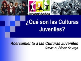 ¿Qué son las Culturas
Juveniles?
Acercamiento a las Culturas Juveniles
Oscar A. Pérez Sayago
 