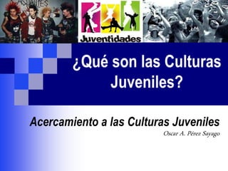 ¿Qué son las Culturas
Juveniles?
Acercamiento a las Culturas Juveniles
Oscar A. Pérez Sayago
 