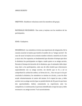AMIGO SECRETO
OBJETIVOS.- Establecer relaciones entre los miembros del grupo.
MATERIALES NECESARIOS.- Una cesta y tarjetas con los nombres de los
participantes.
EDAD.- Cualquiera.
DESARROLLO.- Los miembros vivirán una experiencia de integración. De la
canasta sacarán la tarjeta que tendrá el nombre de su “amigo secreto”. En
caso de sacar la tarjeta con su mismo nombre volverá a meterla en el cesto
y sacar otra. Por supuesto, es fundamental que durante el tiempo que dura
la dinámica los participantes no digan a nadie quien es su amigo secreto.
Durante el tiempo de duración de la dinámica, que el animador debe dejar
muy claro a los participantes, cada uno de ellos tendrá que relacionarse
especialmente con su amigo secreto, sin decirle que es él, y así se
comprobará la actitud de ambos, su forma de ser,... Una vez que se da por
concluida la dinámica, los miembros se sientan en círculo, y uno de ellos
acude voluntariamente al centro del mismo. Se le tapan los ojos, y debe
acertar con su amigo secreto (que se pondrá detrás de él), para lo que tiene
dos oportunidades. Ambos comentarán su experiencia ante los
compañeros. A continuación, la persona identificada se tapa los ojos y debe
reconocer a su amigo secreto. Y así sucesivamente.
 