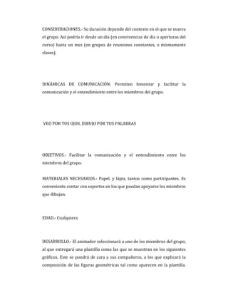 CONSIDERACIONES.- Su duración depende del contexto en el que se mueva
el grupo. Así podría ir desde un día (en convivencias de día o aperturas del
curso) hasta un mes (en grupos de reuniones constantes, o mismamente
clases).
DINÁMICAS DE COMUNICACIÓN: Permiten fomentar y facilitar la
comunicación y el entendimiento entre los miembros del grupo.
VEO POR TUS OJOS, DIBUJO POR TUS PALABRAS
OBJETIVOS.- Facilitar la comunicación y el entendimiento entre los
miembros del grupo.
MATERIALES NECESARIOS.- Papel, y lápiz, tantos como participantes. Es
conveniente contar con soportes en los que puedan apoyarse los miembros
que dibujan.
EDAD.- Cualquiera
DESARROLLO.- El animador seleccionará a uno de los miembros del grupo,
al que entregará una plantilla como las que se muestran en los siguientes
gráficos. Este se pondrá de cara a sus compañeros, a los que explicará la
composición de las figuras geométricas tal como aparecen en la plantilla.
 