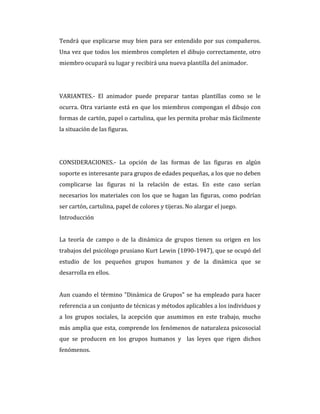 Tendrá que explicarse muy bien para ser entendido por sus compañeros.
Una vez que todos los miembros completen el dibujo correctamente, otro
miembro ocupará su lugar y recibirá una nueva plantilla del animador.
VARIANTES.- El animador puede preparar tantas plantillas como se le
ocurra. Otra variante está en que los miembros compongan el dibujo con
formas de cartón, papel o cartulina, que les permita probar más fácilmente
la situación de las figuras.
CONSIDERACIONES.- La opción de las formas de las figuras en algún
soporte es interesante para grupos de edades pequeñas, a los que no deben
complicarse las figuras ni la relación de estas. En este caso serían
necesarios los materiales con los que se hagan las figuras, como podrían
ser cartón, cartulina, papel de colores y tijeras. No alargar el juego.
Introducción
La teoría de campo o de la dinámica de grupos tienen su origen en los
trabajos del psicólogo prusiano Kurt Lewin (1890-1947), que se ocupó del
estudio de los pequeños grupos humanos y de la dinámica que se
desarrolla en ellos.
Aun cuando el término "Dinámica de Grupos" se ha empleado para hacer
referencia a un conjunto de técnicas y métodos aplicables a los individuos y
a los grupos sociales, la acepción que asumimos en este trabajo, mucho
más amplia que esta, comprende los fenómenos de naturaleza psicosocial
que se producen en los grupos humanos y las leyes que rigen dichos
fenómenos.
 