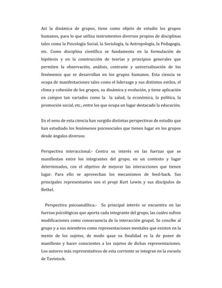 Así la dinámica de grupos, tiene como objeto de estudio los grupos
humanos, para lo que utiliza instrumentos diversos propios de disciplinas
tales como la Psicología Social, la Sociología, la Antropología, la Pedagogía,
etc. Como disciplina científica se fundamenta en la formulación de
hipótesis y en la construcción de teorías y principios generales que
permiten la observación, análisis, contraste y universalización de los
fenómenos que se desarrollan en los grupos humanos. Esta ciencia se
ocupa de manifestaciones tales como el liderazgo y sus distintos estilos, el
clima y cohesión de los grupos, su dinámica y evolución, y tiene aplicación
en campos tan variados como la la salud, la económica, la política, la
promoción social, etc., entre los que ocupa un lugar destacado la educación.
En el seno de esta ciencia han surgido distintas perspectivas de estudio que
han estudiado los fenómenos psicosociales que tienen lugar en los grupos
desde ángulos diversos:
Perspectiva interaccional.- Centra su interés en las fuerzas que se
manifiestan entre los integrantes del grupo, en un contexto y lugar
determinados, con el objetivo de mejorar las interacciones que tienen
lugar. Para ello se aprovechan los mecanismos de feed-back. Sus
principales representantes son el propi Kurt Lewin y sus discípulos de
Bethel.
Perspectiva psicoanalítica.- Su principal interés se encuentra en las
fuerzas psicológicas que aporta cada integrante del grupo, las cuales sufren
modificaciones como consecuencia de la interacción grupal. Se concibe al
grupo y a sus miembros como representaciones mentales que existen en la
mente de los sujetos, de modo qaue su finalidad es la de poner de
manifiesto y hacer conscientes a los sujetos de dichas representaciones.
Los autores más representativos de esta corriente se integran en la escuela
de Tavistock.
 