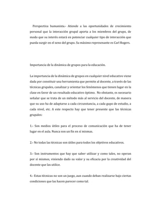 Perspectiva humanista.- Atiende a las oportunidades de crecimiento
personal que la interacción grupal aporta a los miembros del grupo, de
modo que su interés estará en potenciar cualquier tipo de interacción que
pueda surgir en el seno del grupo. Su máximo represenante es Carl Rogers.
Importancia de la dinámica de grupos para la educación.
La importancia de la dinámica de grupos en cualquier nivel educativo viene
dada por constituir una herramienta que permite al docente, a través de las
técnicas grupales, canalizar y orientar los fenómenos que tienen lugar en la
clase en favor de un resultado educativo óptimo. No obstante, es necesario
señalar que se trata de un método más al servicio del docente, de manera
que su uso ha de adaptarse a cada circunstancia, a cada gupo de estudio, a
cada nivel, etc. A este respecto hay que tener presente que las técnicas
grupales:
1.- Son medios útiles para el proceso de comunicación que ha de tener
lugar en el aula. Nunca son un fin en sí mismas.
2.- No todas las técnicas son útiles para todos los objetivos educativos.
3.- Son instrumentos que hay que saber utilizar y como tales, no operan
por sí mismos, viniendo dado su valor y su eficacia por la creatividad del
docente que las utilice.
4.- Estas técnicas no son un juego, aun cuando deban realizarse bajo ciertas
condiciones que las hacen parecer como tal.
 