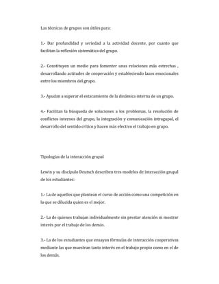 Las técnicas de grupos son útiles para:
1.- Dar profundidad y seriedad a la actividad docente, por cuanto que
facilitan la reflexión sistemática del grupo.
2.- Constituyen un medio para fomenter unas relaciones más estrechas ,
desarrollando actitudes de cooperación y estableciendo lazos emocionales
entre los miembros del grupo.
3.- Ayudan a superar el estacamiento de la dinámica interna de un grupo.
4.- Facilitan la búsqueda de soluciones a los problemas, la resolución de
conflictos internos del grupo, la integración y comunicación intragupal, el
desarrollo del sentido crítico y hacen más efectivo el trabajo en grupo.
Tipologías de la interacción grupal
Lewin y su discípulo Deutsch describen tres modelos de interacción grupal
de los estudiantes:
1.- La de aquellos que plantean el curso de acción como una competición en
la que se dilucida quien es el mejor.
2.- La de quienes trabajan individualmente sin prestar atención ni mostrar
interés por el trabajo de los demás.
3.- La de los estudiantes que ensayan fórmulas de interacción cooperativas
mediante las que muestran tanto interés en el trabajo propio como en el de
los demás.
 