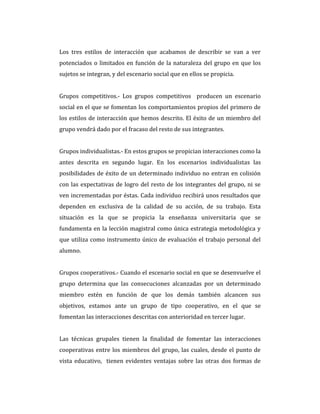 Los tres estilos de interacción que acabamos de describir se van a ver
potenciados o limitados en función de la naturaleza del grupo en que los
sujetos se integran, y del escenario social que en ellos se propicia.
Grupos competitivos.- Los grupos competitivos producen un escenario
social en el que se fomentan los comportamientos propios del primero de
los estilos de interacción que hemos descrito. El éxito de un miembro del
grupo vendrá dado por el fracaso del resto de sus integrantes.
Grupos individualistas.- En estos grupos se propician interacciones como la
antes descrita en segundo lugar. En los escenarios individualistas las
posibilidades de éxito de un determinado individuo no entran en colisión
con las expectativas de logro del resto de los integrantes del grupo, ni se
ven incrementadas por éstas. Cada individuo recibirá unos resultados que
dependen en exclusiva de la calidad de su acción, de su trabajo. Esta
situación es la que se propicia la enseñanza universitaria que se
fundamenta en la lección magistral como única estrategia metodológica y
que utiliza como instrumento único de evaluación el trabajo personal del
alumno.
Grupos cooperativos.- Cuando el escenario social en que se desenvuelve el
grupo determina que las consecuciones alcanzadas por un determinado
miembro estén en función de que los demás también alcancen sus
objetivos, estamos ante un grupo de tipo cooperativo, en el que se
fomentan las interacciones descritas con anterioridad en tercer lugar.
Las técnicas grupales tienen la finalidad de fomentar las interacciones
cooperativas entre los miembros del grupo, las cuales, desde el punto de
vista educativo, tienen evidentes ventajas sobre las otras dos formas de
 