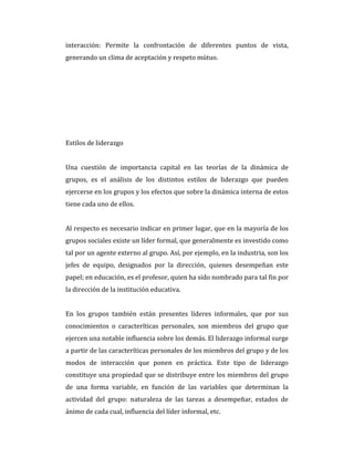interacción: Permite la confrontación de diferentes puntos de vista,
generando un clima de aceptación y respeto mútuo.
Estilos de liderazgo
Una cuestión de importancia capital en las teorías de la dinámica de
grupos, es el análisis de los distintos estilos de liderazgo que pueden
ejercerse en los grupos y los efectos que sobre la dinámica interna de estos
tiene cada uno de ellos.
Al respecto es necesario indicar en primer lugar, que en la mayoría de los
grupos sociales existe un líder formal, que generalmente es investido como
tal por un agente externo al grupo. Así, por ejemplo, en la industria, son los
jefes de equipo, designados por la dirección, quienes desempeñan este
papel; en educación, es el profesor, quien ha sido nombrado para tal fin por
la dirección de la institución educativa.
En los grupos también están presentes líderes informales, que por sus
conocimientos o caracteríticas personales, son miembros del grupo que
ejercen una notable influencia sobre los demás. El liderazgo informal surge
a partir de las caracteríticas personales de los miembros del grupo y de los
modos de interacción que ponen en práctica. Este tipo de liderazgo
constituye una propiedad que se distribuye entre los miembros del grupo
de una forma variable, en función de las variables que determinan la
actividad del grupo: naturaleza de las tareas a desempeñar, estados de
ánimo de cada cual, influencia del líder informal, etc.
 