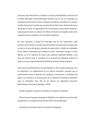 Conviene aquí detenernos a analizar en mayor profundidad la situación de
la díada liderazgo formal/liderazgo informal, que se da en los grupos de
enseñanza universitaria. Como acabamos de indicar, el profesor es, a proiri,
un lider formal, por cuanto que su posición de líder viene dada desde fuera
del grupo. Es más, la organización de la enseñanza universitaria impone a
cada grupo de clase un abanico de líderes formales tan amplio como el de
asignaturas que componen el currículum académico.
En esta situación, el papel de liderazgo que ha de representar cada
profesor ha de tener en cuenta necesariamente las relaciones de poder que
se dan en el seno del grupo, tratando de aprovechar a fondo las cualidades
de los líderes informales que pudieran existir. Pretender usurpar a estos
líderes, es, en la mayoría de casos, una empresa imposible debido a una
serie de factores que se resumen en la posición de elemento externo al
grupo con que es generalmente percibido el profesor desde el grupo.
Esta tarea de facilitación de los aprendizajes y de los logros del grupo con
la mediación y la colaboración de sus líderes naturales, requiere que el
profesorado asuma la función de coordinar y estructurar la actividad del
grupo con relación a la consecución de los objetivos formativos definidos
para su disciplina. Para ello ha de ejercer las siguientes funciones
(Beauchamp, Graveline y Quiviger, 1985):
Ayudar al grupo a realizar lo decidido y a evaluar lo realizado.
Procurar que el grupo mantenga la fidelidad a los objetivos que han sido
propuestos y a la organización que para ello se ha establecido.
Garantizar la cohesión entre los miembros del grupo.
 