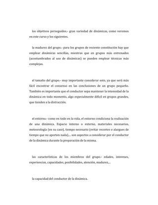 los objetivos perseguidos.- gran variedad de dinámicas, como veremos
en este curso y los siguientes.
la madurez del grupo.- para los grupos de reciente constitución hay que
emplear dinámicas sencillas, mientras que en grupos más entrenados
(acostumbrados al uso de dinámicas) se pueden emplear técnicas más
complejas.
el tamaño del grupo.- muy importante considerar esto, ya que será más
fácil encontrar el consenso en las conclusiones de un grupo pequeño.
También es importante que el conductor sepa mantener la intensidad de la
dinámica en todo momento, algo especialmente difícil en grupos grandes,
que tienden a la distracción.
el entorno.- como en todo en la vida, el entorno condiciona la realización
de una dinámica. Espacio interno o externo, materiales necesarios,
meteorología (en su caso), tiempo necesario (evitar recortes o alargues de
tiempo que no aporten nada),... son aspectos a considerar por el conductor
de la dinámica durante la preparación de la misma.
las características de los miembros del grupo.- edades, intereses,
experiencias, capacidades, posibilidades, atención, madurez,...
la capacidad del conductor de la dinámica.
 