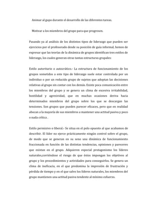 Animar al gupo durante el desarrollo de las diferentes tareas.
Motivar a los miembros del grupo para que progresen.
Pasando ya al análisis de los distintos tipos de liderazgo que pueden ser
ejercicios por el profesorado desde su posición de guía informal, hemos de
expresar que las teorías de la dinámica de grupos identifican tres estilos de
liderazgo, los cuales generan otras tantas estructuras grupales:
Estilo autoritario o autocrático.- La estructura de funcionamiento de los
grupos sometidos a este tipo de liderazgo suele estar controlada por un
individuo o por un reducido grupo de sujetos que adoptan las decisiones
relativas al grupo sin contar con los demás. Existe poca comunicación entre
los miembros del grupo y se genera un clima de excesiva irritabilidad,
hostilidad y agresividad, que en muchas ocasiones deriva hacia
determinados miembros del grupo sobre los que se descargan las
tensiones. Son grupos que pueden parecer eficaces, pero que en realidad
abocan a la mayoría de sus miembros a mantener una actitud pasiva y poco
o nada crítica .
Estilo permisivo o liberal.- Se situa en el polo opuesto al que acabamos de
describir. El líder no ejerce prácticamente ningún control sobre el grupo,
de modo que se generan en su seno una dinámica de funcionamiento
fraccionada en función de las distintas tendencias, opiniones y pareceres
que existan en el grupo. Adquieren especial protagonismo los líderes
naturales,corriéndose el riesgo de que éstos impongan los objetivos al
grupo y los procedimientos y actividades para conseguirlos. Se genera un
clima de ineficacia, en el que predomina la impresión de frustración y
pérdida de tiempo y en el que salvo los líderes naturales, los miembros del
grupo mantienen una actitud pasiva tendente al mínimo esfuerzo.
 