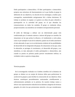 Estilo participativo o democrático.- El líder participativo o democrático
propicia una estructura de funcionamiento en la que facilita al grupo la
definición de sus objetivos y la elección de las estrategias y medios para
conseguirlos, manteniéndolo enérgicamene fiel a dichas decisiones. El
trabajo se produce en equipo y se genera un clima de gran cohesión y
participación en la actividad del grupo, en el que abundan las
comunicaciones en todos los sentidos. El grupo es realmente eficaz,
proporcionando a sus miembros un verdadero enriquecimiento personal.
El estilo de liderazgo a utilizar con un determinado grupo está
condicionado por el contexto externo e interno del grupo en cuestión. En
situaciones en las que prima la eficacia y el rendimiento a corto plazo,
como es por ejemplo el caso de la industria, quizás sea el estilo autoritario
el más adecuado, lo que va en un detrimento evidente de las posibilidades
de desarrollo de los integrantes del grupo. En situaciones en las que, como
la educación, se persigue el crecimiento y el desarrollo del grupo y sus
miembros, es más adecuado el estilo participativo o democrático, aún
cuando su puesta en práctica pueda parecer inicialmente ineficaz; su
verdadero valor se aprecia a largo plazo.
Técnicas grupales
De la investigación realizada en el ámbito científico de la dinámica de
grupos se deduce un un cuerpo de técnicas útiles para perfeccionar la
acción de los grupos y para facilitar la consecución de sus objetivos. Estas
técnicas constituyen procedimientos contrastados científicamente y
suficientemente probados en la práctica. En nuestro trabajo vamos a
ofrecer una representación reducida de las distintas categorías de técnicas
grupales, de entre las que prestaremos atención a las que consideramos
 