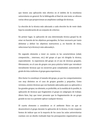 que tienen una aplicación más efectiva en el ámbito de la enseñanza
universitaria en general. En la bibliografía al final de este texto se ofrecen
varias obras que proporcionan un amplísimo catálogo de técnicas.
La elección de la técnica más adecuada a cada elección ha de venir dada
bajo la consideración de un conjunto de criterios:
En primer lugar, la aplicación de una determinada técnica grupal ha de
estar en función de los objetivos perseguidos. Se hace necesario por tanto
delimitar y definir los objetivos instructivos y, en función de éstos,
seleccionar la/a técnica/s más adecuada/s.
Un segundo elemento a tener en cuenta es las características (edad,
composición, , intereses, etc.) del grupo al que irá dirigida la técnica,
especialmente la experiencia del grupo en el uso de técnicas grupales.
Obviamente, en el caso de grupos con poca práctica habrá que introducir
inicialmente técnicas que no encierren gran complejidad, aumentando el
grado de ésta conforme el grupo gana experiencia.
Otro factor lo constituye el tamaño del grupo, ya que los comportamientos
son muy distintos en el caso de grupos grandes y pequeños. Como
veremos, existen técnicas que son bastante adecuadas para su aplicación a
los grandes grupos; no obstante, es preferible, en la medida de lo posible, la
aplicación de técnicas que fragmenten el grupo en subgrupos de trabajo.
Ahora bien, hay que tener presente que la fragmentación de un grupo
grande no nos va a permitir aplicar cualquier técnica.
El cuarto elemento a considerar es el ambiente físico en que se
desenvolverá el grupo durante la aplicación de la técnica. A este respecto
hemos de indicar que en la mayoría de los casos las aulas universitarias
cuentan con un diseño realizado bajo los presupuestos organizativos que
 