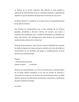 se derivan de la lección magistral. Ello dificulta en gran medida la
aplicación de determinadas técnicas y dinámicas grupales, especialmente
aquellas en que los miembros del grupo han de interactuar cara a cara.
El último elemento a considerar es la experiencia y la capacidad de quien
ha de aplicar la técnica.
Son diversas las clasificaciones que se han realizado de las técnicas
grupales, atendiendo a diversos criterios. En nuestro caso vamos a
proponer una clasificación que se establece atendiendo a la finalidad que
tiene cada técnica. Así, distinguiremos entre técnicas de presentación,
mantenimiento, producción y evaluación.
Técnicas de presentación.- Estas técnicas tienen la finalidad, de una parte,
de implicar al grupo en la tarea a la que se enfrenta y, de otra, de facilitar el
conocimiento de los miembros del grupo, el establecimiento de lazos
afectivos y la cohesión grupal.
El paseo
Presentación por parejas
¿Quién es quién? La telaraña
Técnicas de mantenimiento.- Las curvas de motivación y atención típicas
de un grupo definen momentos en los que los niveles de atención y
motivación son mayores. Las técnicas de mantenimiento tienen un doble
objetivo: alcanzar el grado máximo de atención y motivación, y mantenerlo
durante el máximo de tiempo.
La noticia
 
