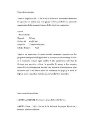 Frases desordenadas
Técnicas de producción.- El fin de estas técnicas es aprovechar al máximo
la capacidad de trabajo que todo grupo encierra, mediate una adecuada
organización de las tareas en función de los objetivos propuestos.
El foro
Mesa redonda
El panel Debate
Phillips 66 Cuchicheo
Simposio Torbellino de ideas
Estudio de casos Paull
Técnicas de evaluación.- En determinados momentos conviene que los
grupos se detengan con el objetivo de analizar su funcionamiento y evaluar
si es necesario realizar algún cambio. A ello contribuyen este tipo de
técnicas, que permiten enfocar la atención del grupo a dos aspectos
esenciales: el proceso grupal, es decir, sus modos de funcionamiento y las
relaciones que se establecen entre los miembros del grupo, y el nivel de
logro, o grado en que han sido alcanzados los objetivos marcados.
Referencias bibliográficas
ANDREOLA, B. (1984): Dinámica de grupo. Bilbao: Sal Terrae.
ANTONS, Klaus (1990): Práctica de la dinámica de grupos. Ejercicios y
técnicas. Barcelona: Herder.
 