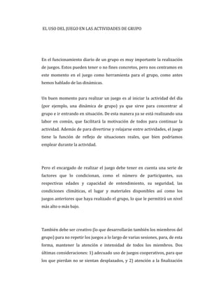 EL USO DEL JUEGO EN LAS ACTIVIDADES DE GRUPO
En el funcionamiento diario de un grupo es muy importante la realización
de juegos. Estos pueden tener o no fines concretos, pero nos centramos en
este momento en el juego como herramienta para el grupo, como antes
hemos hablado de las dinámicas.
Un buen momento para realizar un juego es al iniciar la actividad del día
(por ejemplo, una dinámica de grupo) ya que sirve para concentrar al
grupo e ir entrando en situación. De esta manera ya se está realizando una
labor en común, que facilitará la motivación de todos para continuar la
actividad. Además de para divertirse y relajarse entre actividades, el juego
tiene la función de reflejo de situaciones reales, que bien podríamos
emplear durante la actividad.
Pero el encargado de realizar el juego debe tener en cuenta una serie de
factores que lo condicionan, como el número de participantes, sus
respectivas edades y capacidad de entendimiento, su seguridad, las
condiciones climáticas, el lugar y materiales disponibles así como los
juegos anteriores que haya realizado el grupo, lo que le permitirá un nivel
más alto o más bajo.
También debe ser creativo (lo que desarrollarán también los miembros del
grupo) para no repetir los juegos a lo largo de varias sesiones, para, de esta
forma, mantener la atención e intensidad de todos los miembros. Dos
últimas consideraciones: 1) adecuado uso de juegos cooperativos, para que
los que pierdan no se sientan desplazados, y 2) atención a la finalización
 