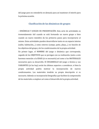 del juego para no extenderlo en demasía para así mantener el interés para
la próxima ocasión.
Clasificación de las dinámicas de grupos
- DINÁMICAS Y JUEGOS DE PRESENTACIÓN. Esta serie de actividades es
tremendamente útil cuando se está formando un nuevo grupo o bien
cuando un nuevo miembro da los primeros pasos para incorporarse al
mismo. Estas actividades pueden desarrollarse tanto en un espacio interno
(salón, habitación,...) como externo (campo, patio, playa,...) en función de
los objetivos del grupo y de los condicionantes de la propia actividad.
En primer lugar, el NOMBRE del juego o dinámica que corresponda,
seguido de los OBJETIVOS que se persigan con su realización. Junto a esto
haremos mención a la EDAD (si es necesario) así como a los MATERIALES
necesarios para su desarrollo. El DESARROLLO del juego o técnica y sus
VARIANTES (si las hay) serán los últimos aspectos a considerar, si bien la
propia actividad podría motivar la incorporación de nuevos
condicionantes. Los materiales tendrán su propia descripción si es
necesario. Además se incorporarán fotografías que faciliten la comprensión
de los materiales a emplear así como el desarrollo de la propia actividad.
 