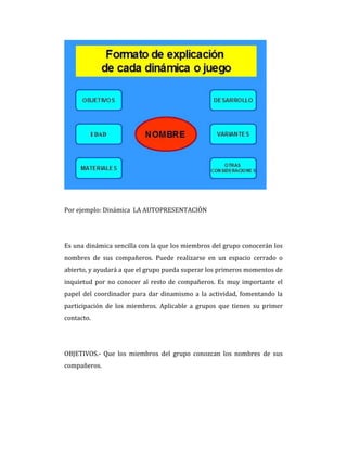 Por ejemplo: Dinámica LA AUTOPRESENTACIÓN
Es una dinámica sencilla con la que los miembros del grupo conocerán los
nombres de sus compañeros. Puede realizarse en un espacio cerrado o
abierto, y ayudará a que el grupo pueda superar los primeros momentos de
inquietud por no conocer al resto de compañeros. Es muy importante el
papel del coordinador para dar dinamismo a la actividad, fomentando la
participación de los miembros. Aplicable a grupos que tienen su primer
contacto.
OBJETIVOS.- Que los miembros del grupo conozcan los nombres de sus
compañeros.
 
