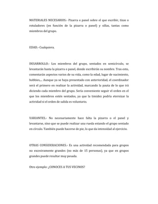 MATERIALES NECESARIOS.- Pizarra o panel sobre el que escribir, tizas o
rotuladores (en función de la pizarra o panel) y sillas, tantas como
miembros del grupo.
EDAD.- Cualquiera.
DESARROLLO.- Los miembros del grupo, sentados en semicírculo, se
levantarán hasta la pizarra o panel, donde escribirán su nombre. Tras esto,
comentarán aspectos varios de su vida, como la edad, lugar de nacimiento,
hobbies,... Aunque ya se haya presentado con anterioridad, el coordinador
será el primero en realizar la actividad, marcando la pauta de lo que irá
diciendo cada miembro del grupo. Sería conveniente seguir el orden en el
que los miembros estén sentados, ya que la timidez podría eternizar la
actividad si el orden de salida es voluntario.
VARIANTES.- No necesariamente hace falta la pizarra o el panel y
levantarse, sino que se puede realizar una rueda estando el grupo sentado
en círculo. También puede hacerse de pie, lo que da intensidad al ejercicio.
OTRAS CONSIDERACIONES.- Es una actividad recomendada para grupos
no excesivamente grandes (no más de 15 personas), ya que en grupos
grandes puede resultar muy pesada.
Otro ejemplo: ¿CONOCES A TUS VECINOS?
 