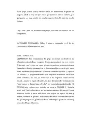 Es un juego clásico y muy conocido entre los animadores de grupos de
pequeña edad. Es muy útil para niños que tienen su primer contacto, y es
que pese a ser muy sencillo les resulta muy divertido. No necesita mucho
tiempo.
OBJETIVOS.- Que los miembros del grupo conozcan los nombres de sus
compañeros.
MATERIALES NECESARIOS.- Sillas. El número necesario es el de los
componentes del grupo menos una.
EDAD.- hasta 10 años.
DESARROLLO.- Los componentes del grupo se sientan en círculo en las
sillas dispuestas; todos, a excepción de uno, que queda de pie en el centro.
El que está en el centro, que en un primer momento sería conveniente que
fuera el coordinador para explicar la dinámica del juego, se dirigirá a uno
de los miembros preguntándole: “¿Cómo se llaman tus vecinos? ¿Te gustan
tus vecinos?” El preguntado tendrá que responder el nombre de los que
están sentados a su lado, de forma que si no responde correctamente
pasará a ocupar el lugar del centro. En caso de responder correctamente
(“mis vecinos se llaman Isaac y Noelia”, por ejemplo) seguirá diciendo: “sí,
CONOZCO mis vecinos, pero también me gustaría CONOCER A Daniel y
María José” (haciendo referencia a otros dos miembros del grupo). En este
momento, Daniel y María José tienen que ocupar los lugares de Isaac y
Noelia, y también el que está en el centro tratará de situarse como vecino
del que ha preguntado, por lo que Daniel o María José quedarán sin sitio y
ocuparán el lugar del centro.
 