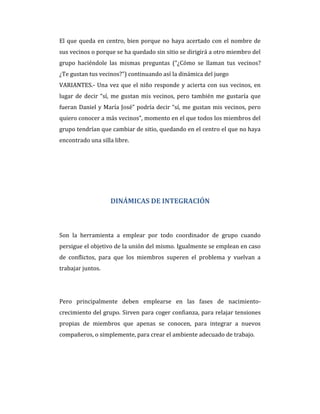 El que queda en centro, bien porque no haya acertado con el nombre de
sus vecinos o porque se ha quedado sin sitio se dirigirá a otro miembro del
grupo haciéndole las mismas preguntas (“¿Cómo se llaman tus vecinos?
¿Te gustan tus vecinos?”) continuando así la dinámica del juego
VARIANTES.- Una vez que el niño responde y acierta con sus vecinos, en
lugar de decir “sí, me gustan mis vecinos, pero también me gustaría que
fueran Daniel y María José” podría decir “sí, me gustan mis vecinos, pero
quiero conocer a más vecinos”, momento en el que todos los miembros del
grupo tendrían que cambiar de sitio, quedando en el centro el que no haya
encontrado una silla libre.
DINÁMICAS DE INTEGRACIÓN
Son la herramienta a emplear por todo coordinador de grupo cuando
persigue el objetivo de la unión del mismo. Igualmente se emplean en caso
de conflictos, para que los miembros superen el problema y vuelvan a
trabajar juntos.
Pero principalmente deben emplearse en las fases de nacimiento-
crecimiento del grupo. Sirven para coger confianza, para relajar tensiones
propias de miembros que apenas se conocen, para integrar a nuevos
compañeros, o simplemente, para crear el ambiente adecuado de trabajo.
 