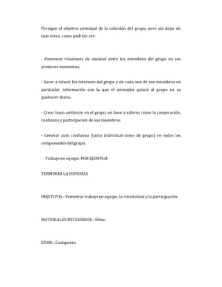 Persigue el objetivo principal de la cohesión del grupo, pero sin dejar de
lado otros, como podrían ser:
- Fomentar relaciones de amistad entre los miembros del grupo en sus
primeros momentos.
- Sacar a relucir los intereses del grupo y de cada uno de sus miembros en
particular, información con la que el animador guiará al grupo en su
quehacer diario.
- Crear buen ambiente en el grupo, en base a valores como la cooperación,
confianza y participación de sus miembros.
- Generar auto confianza (tanto individual como de grupo) en todos los
componentes del grupo.
Trabajo en equipo. POR EJEMPLO:
TERMINAR LA HISTORIA
OBJETIVOS.- Fomentar trabajo en equipo, la creatividad y la participación.
MATERIALES NECESARIOS.- Sillas.
EDAD.- Cualquiera.
 