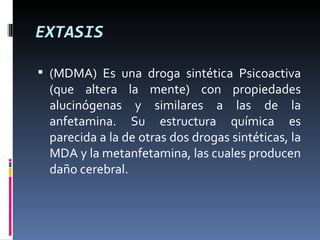 EXTASIS (MDMA) Es una droga sintética Psicoactiva (que altera la mente) con propiedades alucinógenas y similares a las de la anfetamina. Su estructura química es parecida a la de otras dos drogas sintéticas, la MDA y la metanfetamina, las cuales producen daño cerebral. 