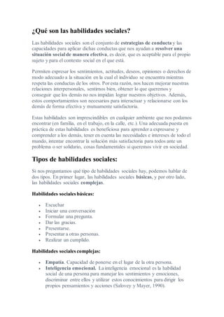 ¿Qué son las habilidades sociales?
Las habilidades sociales son el conjunto de estrategias de conducta y las
capacidades para aplicar dichas conductas que nos ayudan a resolver una
situación social de manera efectiva, es decir, que es aceptable para el propio
sujeto y para el contexto social en el que está.
Permiten expresar los sentimientos, actitudes, deseos, opiniones o derechos de
modo adecuado a la situación en la cual el individuo se encuentra mientras
respeta las conductas de los otros. Por esta razón, nos hacen mejorar nuestras
relaciones interpersonales, sentirnos bien, obtener lo que queremos y
conseguir que los demás no nos impidan lograr nuestros objetivos. Además,
estos comportamientos son necesarios para interactuar y relacionarse con los
demás de forma efectiva y mutuamente satisfactoria.
Estas habilidades son imprescindibles en cualquier ambiente que nos podamos
encontrar (en familia, en el trabajo, en la calle, etc.). Una adecuada puesta en
práctica de estas habilidades es beneficiosa para aprender a expresarse y
comprender a los demás, tener en cuenta las necesidades e intereses de todo el
mundo, intentar encontrar la solución más satisfactoria para todos ante un
problema o ser solidario, cosas fundamentales si queremos vivir en sociedad.
Tipos de habilidades sociales:
Si nos preguntamos qué tipo de habilidades sociales hay, podemos hablar de
dos tipos. En primer lugar, las habilidades sociales básicas, y por otro lado,
las habilidades sociales complejas.
Habilidades sociales básicas:
 Escuchar
 Iniciar una conversación
 Formular una pregunta.
 Dar las gracias.
 Presentarse.
 Presentar a otras personas.
 Realizar un cumplido.
Habilidades sociales complejas:
 Empatía. Capacidad de ponerse en el lugar de la otra persona.
 Inteligencia emocional. La inteligencia emocional es la habilidad
social de una persona para manejar los sentimientos y emociones,
discriminar entre ellos y utilizar estos conocimientos para dirigir los
propios pensamientos y acciones (Salovey y Mayer, 1990).
 