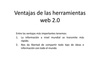 Ventajas de las herramientas
          web 2.0
Entre las ventajas más importantes tenemos:
1. La información a nivel mundial se transmite más
    rápido.
2. Nos da libertad de compartir todo tipo de ideas e
    información con todo el mundo
 