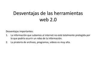 Desventajas de las herramientas
                 web 2.0

Desventajas importantes:
1. La información que subamos al internet no está totalmente protegida por
    lo que podría ocurrir un robo de la información.
2. La piratería de archivos, programas, videos es muy alta.
 